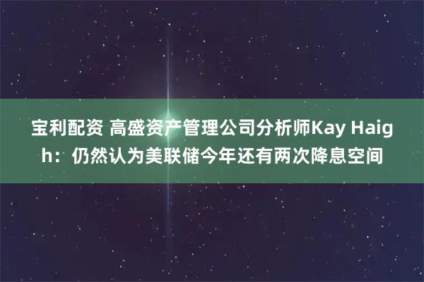 宝利配资 高盛资产管理公司分析师Kay Haigh：仍然认为美联储今年还有两次降息空间