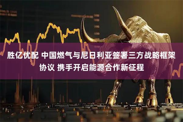 胜亿优配 中国燃气与尼日利亚签署三方战略框架协议 携手开启能源合作新征程